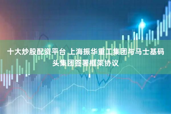 十大炒股配资平台 上海振华重工集团与马士基码头集团签署框架协议