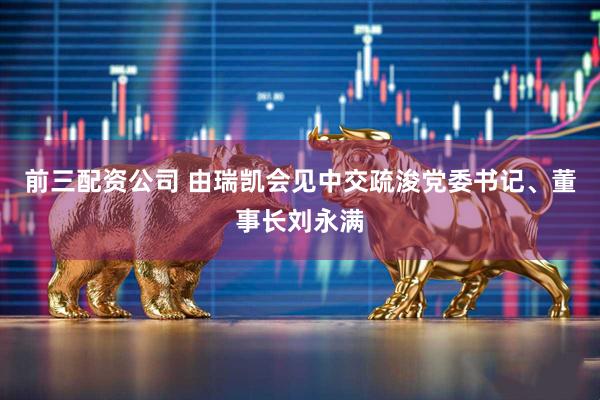 前三配资公司 由瑞凯会见中交疏浚党委书记、董事长刘永满