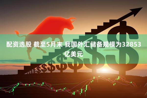 配资选股 截至5月末 我国外汇储备规模为32853亿美元