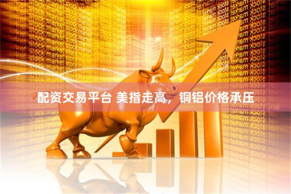 配资交易平台 美指走高，铜铝价格承压