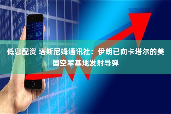 低息配资 塔斯尼姆通讯社：伊朗已向卡塔尔的美国空军基地发射导弹
