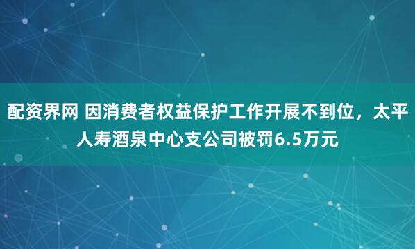 配资界网 因消费者权益保护工作开展不到位，太平人寿酒泉中心支公司被罚6.5万元