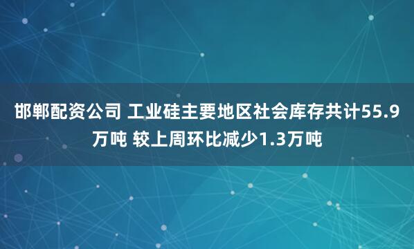 邯郸配资公司 工业硅主要地区社会库存共计55.9万吨 较上周环比减少1.3万吨