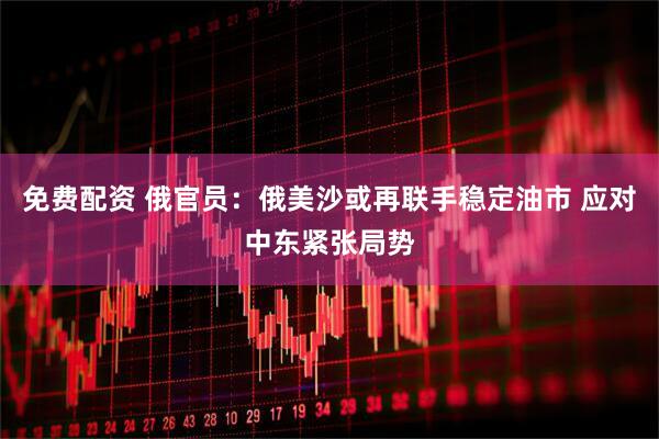 免费配资 俄官员：俄美沙或再联手稳定油市 应对中东紧张局势