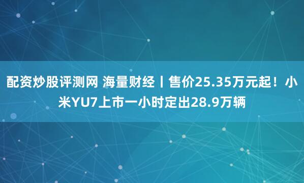 配资炒股评测网 海量财经丨售价25.35万元起！小米YU7上市一小时定出28.9万辆