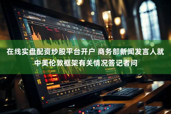 在线实盘配资炒股平台开户 商务部新闻发言人就中美伦敦框架有关情况答记者问