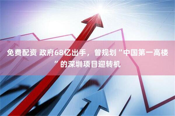 免费配资 政府68亿出手，曾规划“中国第一高楼”的深圳项目迎转机