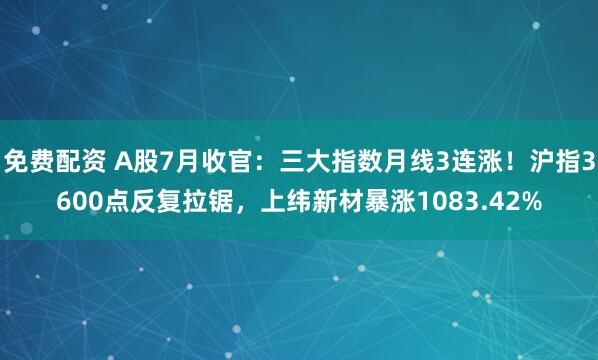 免费配资 A股7月收官：三大指数月线3连涨！沪指3600点反复拉锯，上纬新材暴涨1083.42%