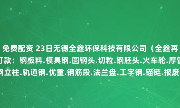 免费配资 23日无锡全鑫环保科技有限公司（全鑫再生）高价自提、装车打款：钢板料.模具钢.圆钢头.切粒.钢胚头.火车轮.厚管头.冲子.弓子板.钢立柱.轨道钢.优重.钢筋段.法兰盘.工字钢.锚链.报废件.厚冲饼.船板料.重废.钢板毛料.优重毛料.锚链毛料.熟铁大件.大模具等各类毛料、各类破碎料型