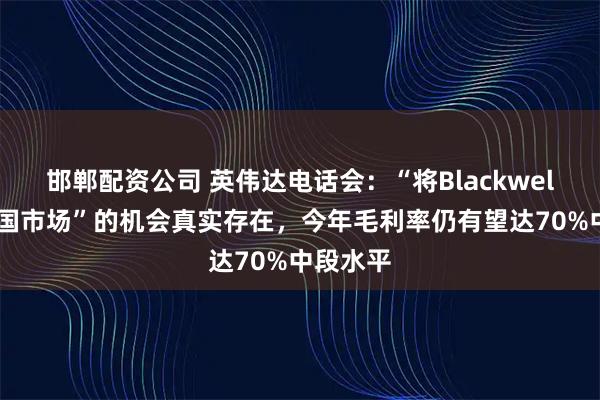 邯郸配资公司 英伟达电话会：“将Blackwell带到中国市场”的机会真实存在，今年毛利率仍有望达70%中段水平