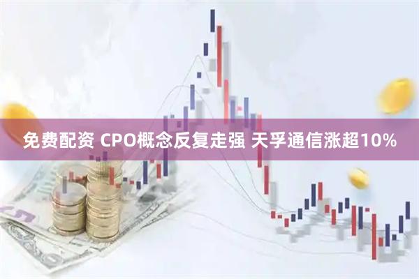免费配资 CPO概念反复走强 天孚通信涨超10%