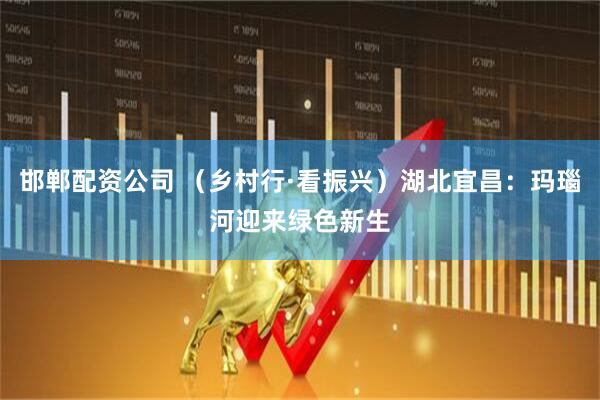 邯郸配资公司 （乡村行·看振兴）湖北宜昌：玛瑙河迎来绿色新生