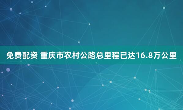 免费配资 重庆市农村公路总里程已达16.8万公里