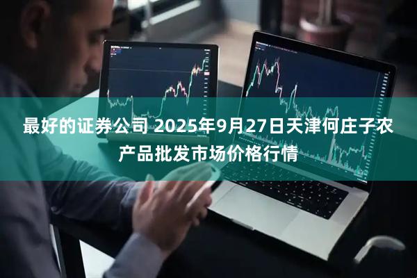 最好的证券公司 2025年9月27日天津何庄子农产品批发市场价格行情