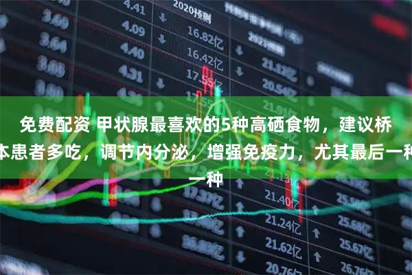 免费配资 甲状腺最喜欢的5种高硒食物，建议桥本患者多吃，调节内分泌，增强免疫力，尤其最后一种